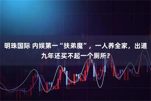 明珠国际 内娱第一“扶弟魔”，一人养全家，出道九年还买不起一个厕所？