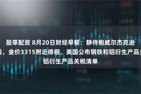 股莘配资 8月20日财经早餐：静待鲍威尔杰克逊霍尔讲话，金价3315附近徘徊，美国公布钢铁和铝衍生产品关税清单