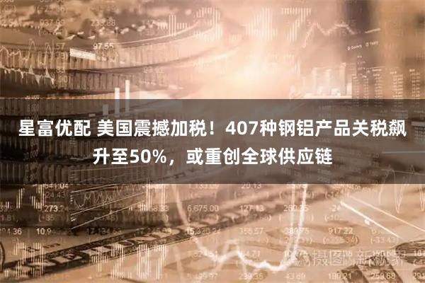 星富优配 美国震撼加税！407种钢铝产品关税飙升至50%，或重创全球供应链