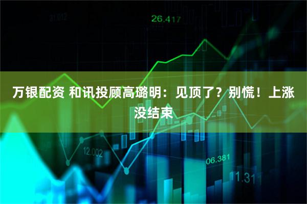 万银配资 和讯投顾高璐明：见顶了？别慌！上涨没结束