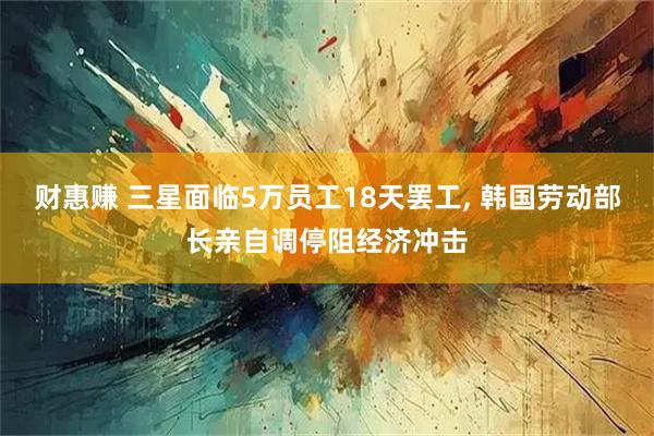 财惠赚 三星面临5万员工18天罢工, 韩国劳动部长亲自调停阻经济冲击