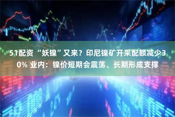 51配资 “妖镍”又来？印尼镍矿开采配额减少30% 业内：镍价短期会震荡、长期形成支撑