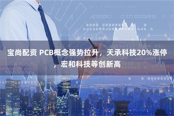 宝尚配资 PCB概念强势拉升，天承科技20%涨停，宏和科技等创新高