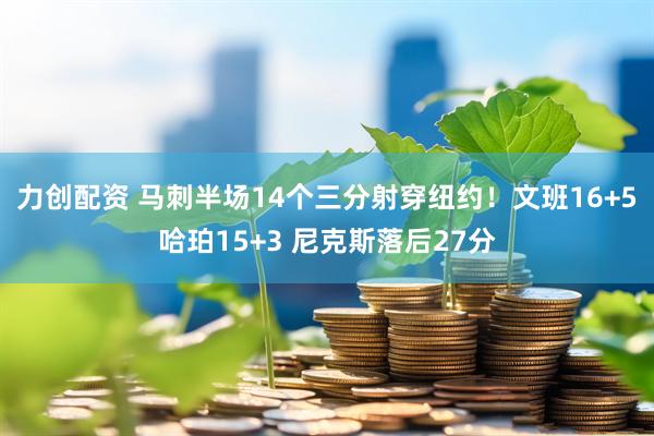 力创配资 马刺半场14个三分射穿纽约！文班16+5哈珀15+3 尼克斯落后27分