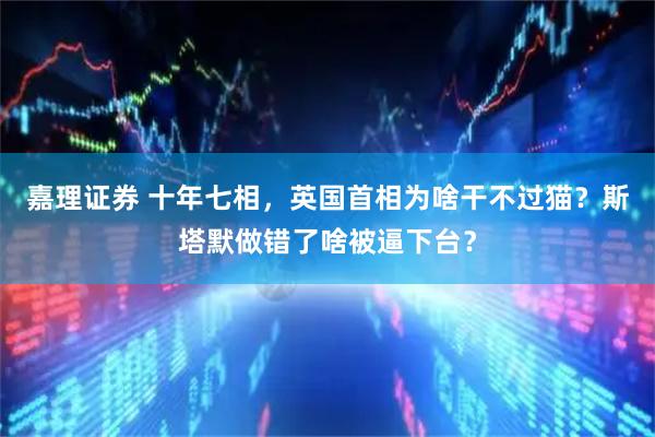 嘉理证券 十年七相，英国首相为啥干不过猫？斯塔默做错了啥被逼下台？
