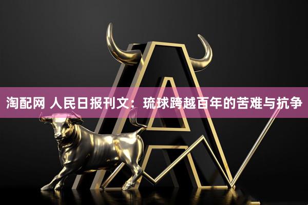 淘配网 人民日报刊文：琉球跨越百年的苦难与抗争