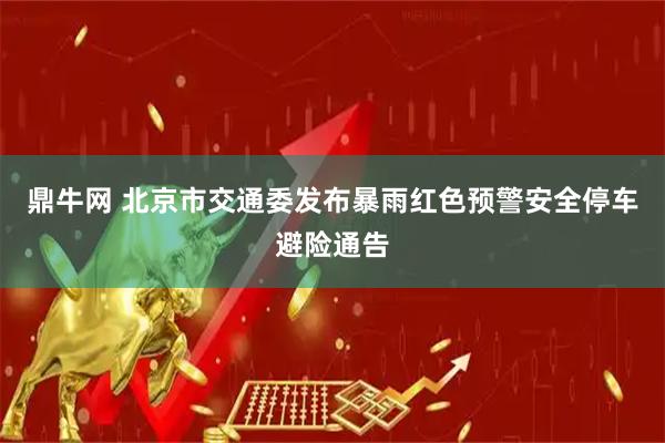 鼎牛网 北京市交通委发布暴雨红色预警安全停车避险通告