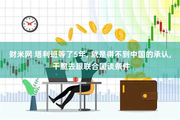 财米网 塔利班等了5年, 就是得不到中国的承认, 干脆去跟联合国谈条件