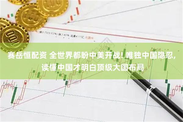 赛岳恒配资 全世界都盼中美开战! 唯独中国隐忍, 读懂中国才明白顶级大国布局
