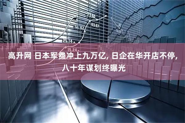 高升网 日本军费冲上九万亿, 日企在华开店不停, 八十年谋划终曝光