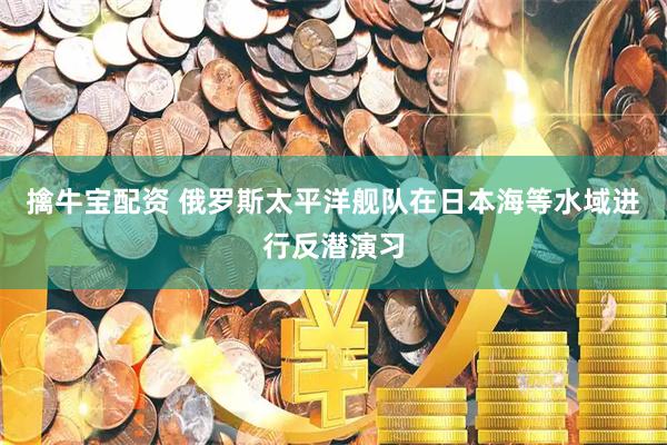 擒牛宝配资 俄罗斯太平洋舰队在日本海等水域进行反潜演习