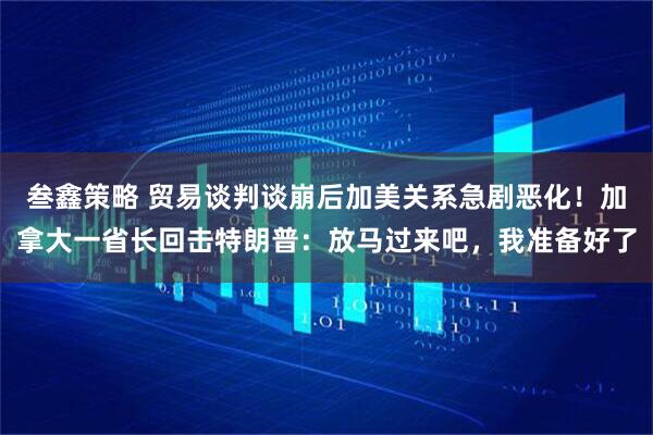 叁鑫策略 贸易谈判谈崩后加美关系急剧恶化!加拿大一省长回击特朗普:放马过来吧,我准备好了