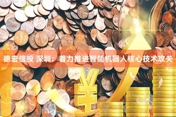 德宏信投 深圳：着力推进智能机器人核心技术攻关